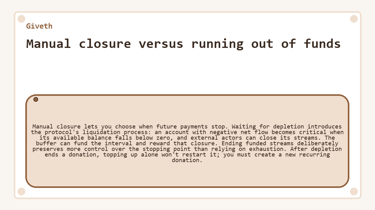 Manual closure versus running out of funds: Manual closure lets you choose when future payments stop. Waiting for depletion introduces the protocol's liquidation process: an account with negative net flow becomes critical when its available balance falls below zero, and external actors can close its streams. The buffer can fund the interval and reward that closure. Ending funded streams deliberately preserves more control over the stopping point than relying on exhaustion. After depletion ends a donation, topping up alone won't restart it; you must create a new recurring donation.